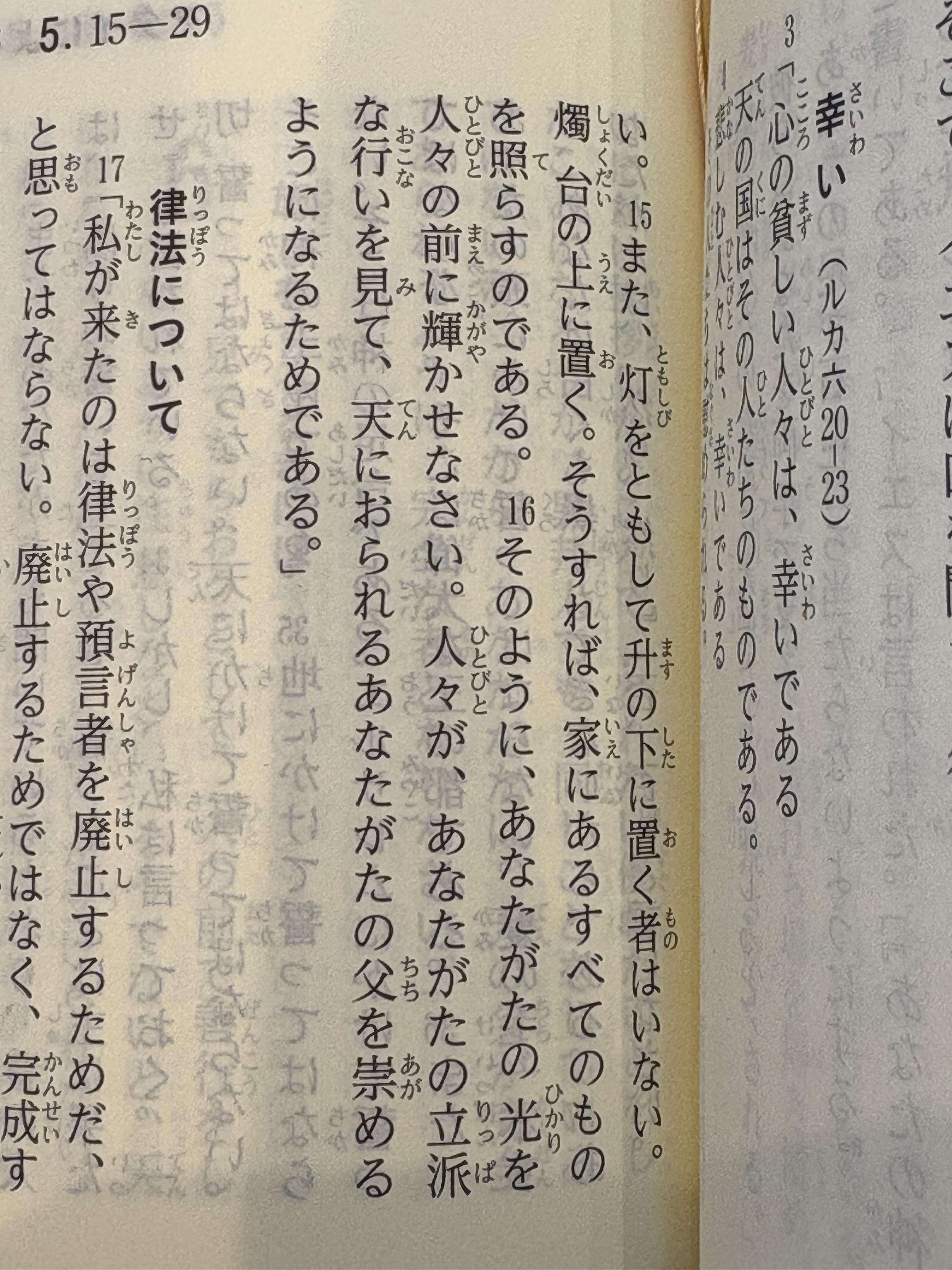 以下、新約聖書『マタイによる福音書』(聖書協会共同訳)5章より。写真に写っている箇所
幸い(ルカ六20-23)
3「心の貧しい人だは、幸いである
天の国はその人たちのものである。
4悲しむ人々は、幸いである
その人たちは慰められる。
5へりくだった人々は、幸いである
(このあと5節後半から14節までは写っていない箇所にある)
い。15また、灯をともして升の下に置く者はいない。燭台の上に置く。そうすれば、家にあるすべてのものを照らすのである。16そのように、あなたがたの光を人々の前に輝かせなさい。人々が、あなたがたの立派な行いを見て、天におられるあなたがたの父を崇めるようになるためである。」
律法について
17「私が来たのは律法や預言者を廃止するためだ、と思ってはならない。廃止するためではなく、完成す(以下写っていない箇所)